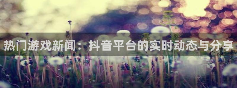 优贝娱乐在线登录：热门游戏新闻：抖音平台的实时动态与分享