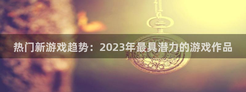 优贝娱乐注册服务条款：热门新游戏趋势：2023年最具潜力的游